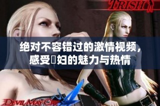 绝对不容错过的激情视频，感受婬妇的魅力与热情