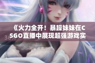 《火力全开！暴躁妹妹在CSGO直播中展现超强游戏实力》