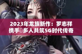 2023年龙族新作：罗志祥携手奭多人共筑5G时代传奇