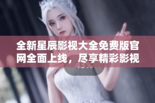 全新星辰影视大全免费版官网全面上线，尽享精彩影视内容