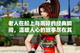 老人在船上与雨婷的经典瞬间，温暖人心的故事尽在其中