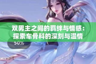 双男主之间的羁绊与情感：探索车骨科的深刻与温情