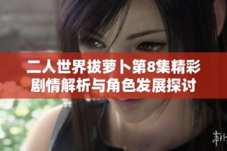 二人世界拔萝卜第8集精彩剧情解析与角色发展探讨