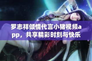 罗志祥倾情代言小猪视频app，共享精彩时刻与快乐体验