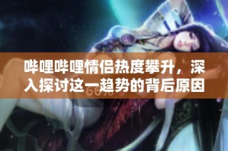 哔哩哔哩情侣热度攀升，深入探讨这一趋势的背后原因
