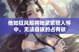 他如狂风般将她紧紧揽入怀中，无法自拔的占有欲