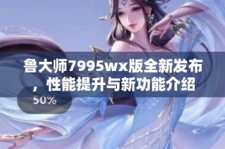 鲁大师7995wx版全新发布，性能提升与新功能介绍