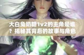 大白兔奶糖1v2的主角是谁？揭秘其背后的故事与角色关系