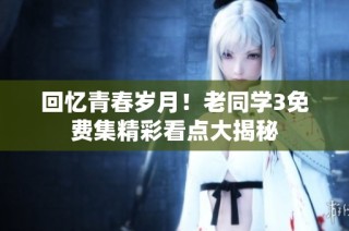 回忆青春岁月！老同学3免费集精彩看点大揭秘