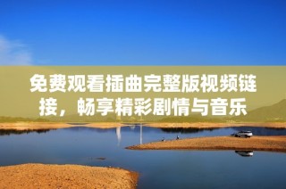 免费观看插曲完整版视频链接，畅享精彩剧情与音乐