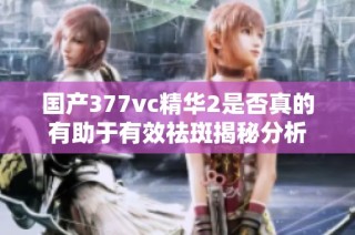 国产377vc精华2是否真的有助于有效祛斑揭秘分析