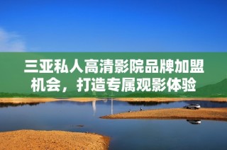 三亚私人高清影院品牌加盟机会，打造专属观影体验