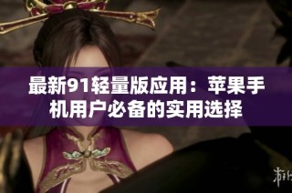 最新91轻量版应用：苹果手机用户必备的实用选择