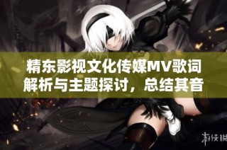 精东影视文化传媒MV歌词解析与主题探讨，总结其音乐内涵
