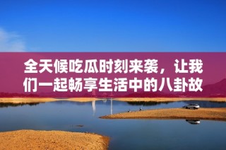 全天候吃瓜时刻来袭，让我们一起畅享生活中的八卦故事