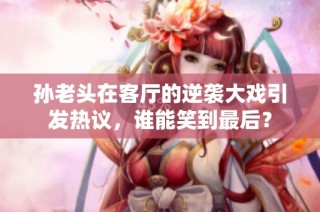 孙老头在客厅的逆袭大戏引发热议，谁能笑到最后？
