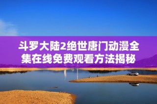 斗罗大陆2绝世唐门动漫全集在线免费观看方法揭秘