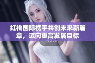 红桃国际携手共创未来新篇章，迈向更高发展目标