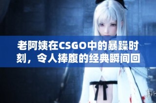 老阿姨在CSGO中的暴躁时刻，令人捧腹的经典瞬间回顾