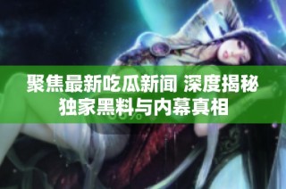 聚焦最新吃瓜新闻 深度揭秘独家黑料与内幕真相
