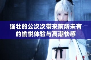 强壮的公次次带来前所未有的愉悦体验与高潮快感