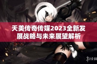 天美传奇传媒2023全新发展战略与未来展望解析