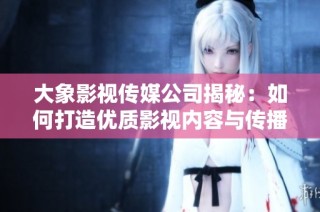 大象影视传媒公司揭秘：如何打造优质影视内容与传播策略