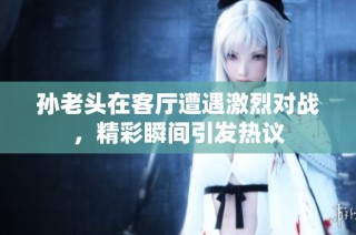 孙老头在客厅遭遇激烈对战，精彩瞬间引发热议
