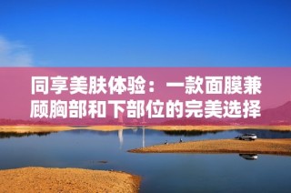 同享美肤体验：一款面膜兼顾胸部和下部位的完美选择