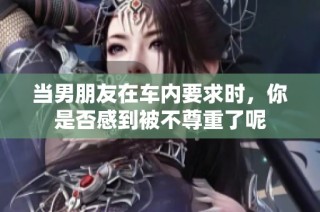当男朋友在车内要求时，你是否感到被不尊重了呢