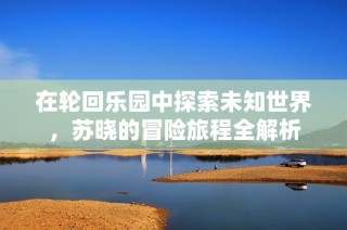 在轮回乐园中探索未知世界，苏晓的冒险旅程全解析