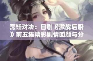 烹饪对决：日剧《激战后厨》前五集精彩剧情回顾与分享