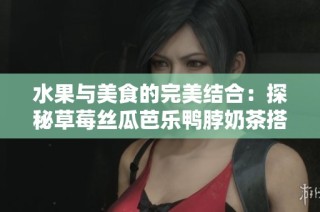 水果与美食的完美结合：探秘草莓丝瓜芭乐鸭脖奶茶搭配秘诀
