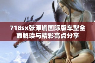 718sx张津瑜国际版车型全面解读与精彩亮点分享