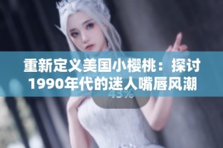 重新定义美国小樱桃：探讨1990年代的迷人嘴唇风潮