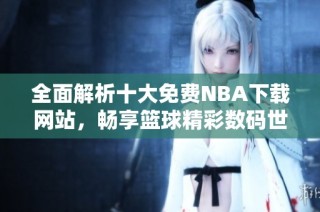 全面解析十大免费NBA下载网站，畅享篮球精彩数码世界