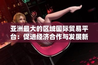 亚洲最大的区域国际贸易平台：促进经济合作与发展新机遇