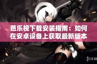 芭乐视下载安装指南：如何在安卓设备上获取最新版本