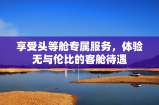 享受头等舱专属服务，体验无与伦比的客舱待遇