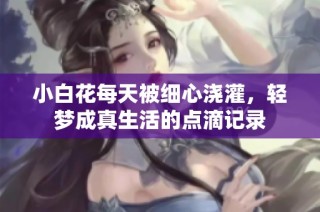 小白花每天被细心浇灌，轻梦成真生活的点滴记录