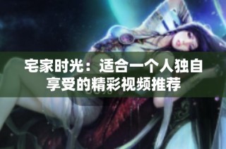宅家时光：适合一个人独自享受的精彩视频推荐