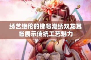 绣艺绝伦的佛帐潮绣双龙耳帐展示传统工艺魅力