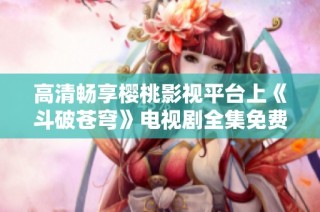 高清畅享樱桃影视平台上《斗破苍穹》电视剧全集免费观看