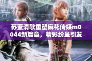 苏蜜清歌重塑麻花传媒m0044新篇章，精彩纷呈引发期待