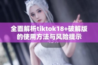 全面解析tiktok18+破解版的使用方法与风险提示