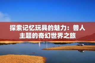 探索记忆玩具的魅力：兽人主题的奇幻世界之旅