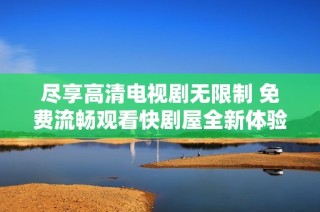尽享高清电视剧无限制 免费流畅观看快剧屋全新体验