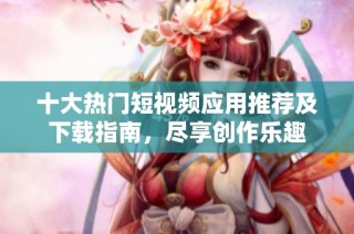 十大热门短视频应用推荐及下载指南，尽享创作乐趣