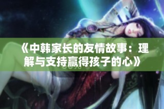 《中韩家长的友情故事：理解与支持赢得孩子的心》
