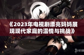 《2023年电视剧漂亮妈妈展现现代家庭的温情与挑战》
